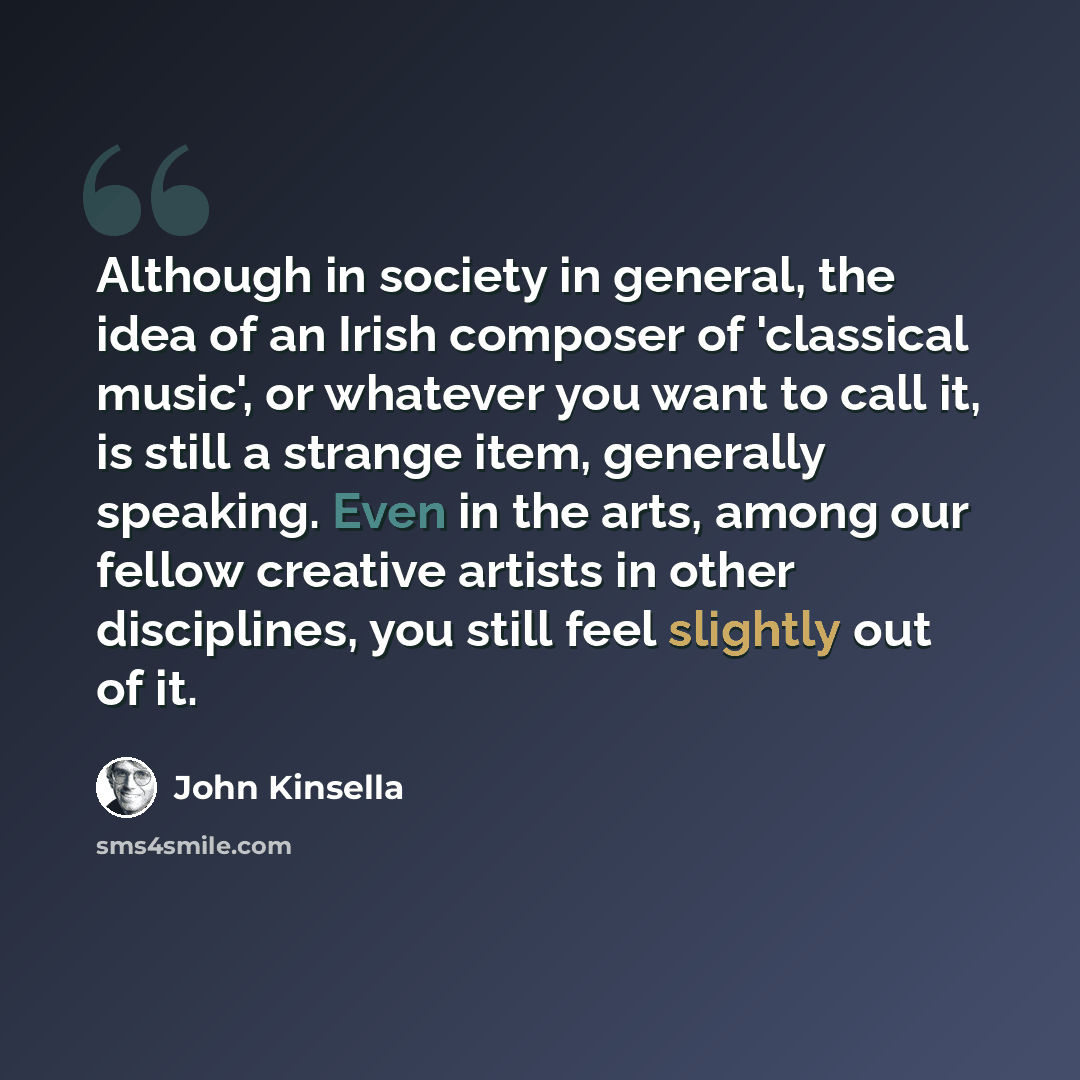 “Although in society in general, the idea of an Irish composer of 'classical music', or whatever you want to call it, is still a strange item, generally speaking. Even in the arts, among our fellow creative artists in other disciplines, you still feel slightly out of it.” quote by John Kinsella