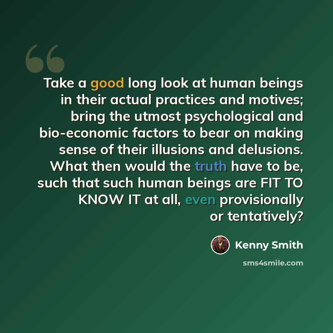 “Take a good long look at human beings in their actual practices and motives; bring the utmost psychological and bio-economic factors to bear on making sense of their illusions and delusions. What then would the truth have to be, such that such human beings are FIT TO KNOW IT at all, even…” quote by Kenny Smith