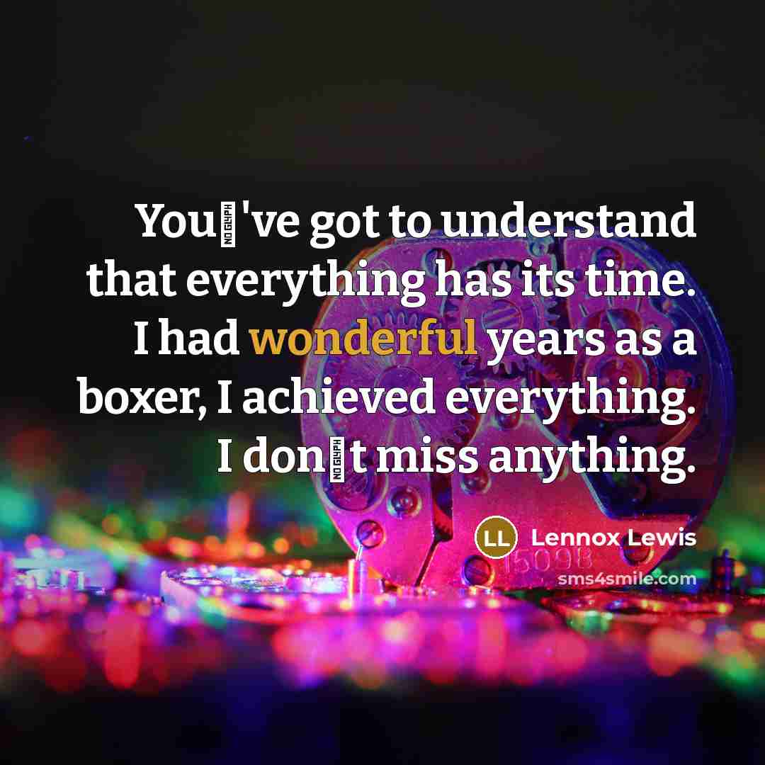 “You've got to understand that everything has its time. I had wonderful years as a boxer, I achieved everything. I dont miss anything.” quote by Lennox Lewis