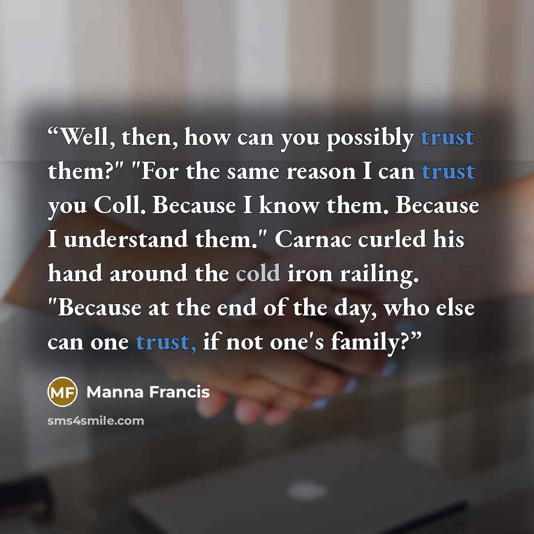 “Well, then, how can you possibly trust them?" "For the same reason I can trust you Coll. Because I know them. Because I understand them." Carnac curled his hand around the cold iron railing. "Because at the end of the day, who else can one trust, if not one's family?” quote by Manna Francis