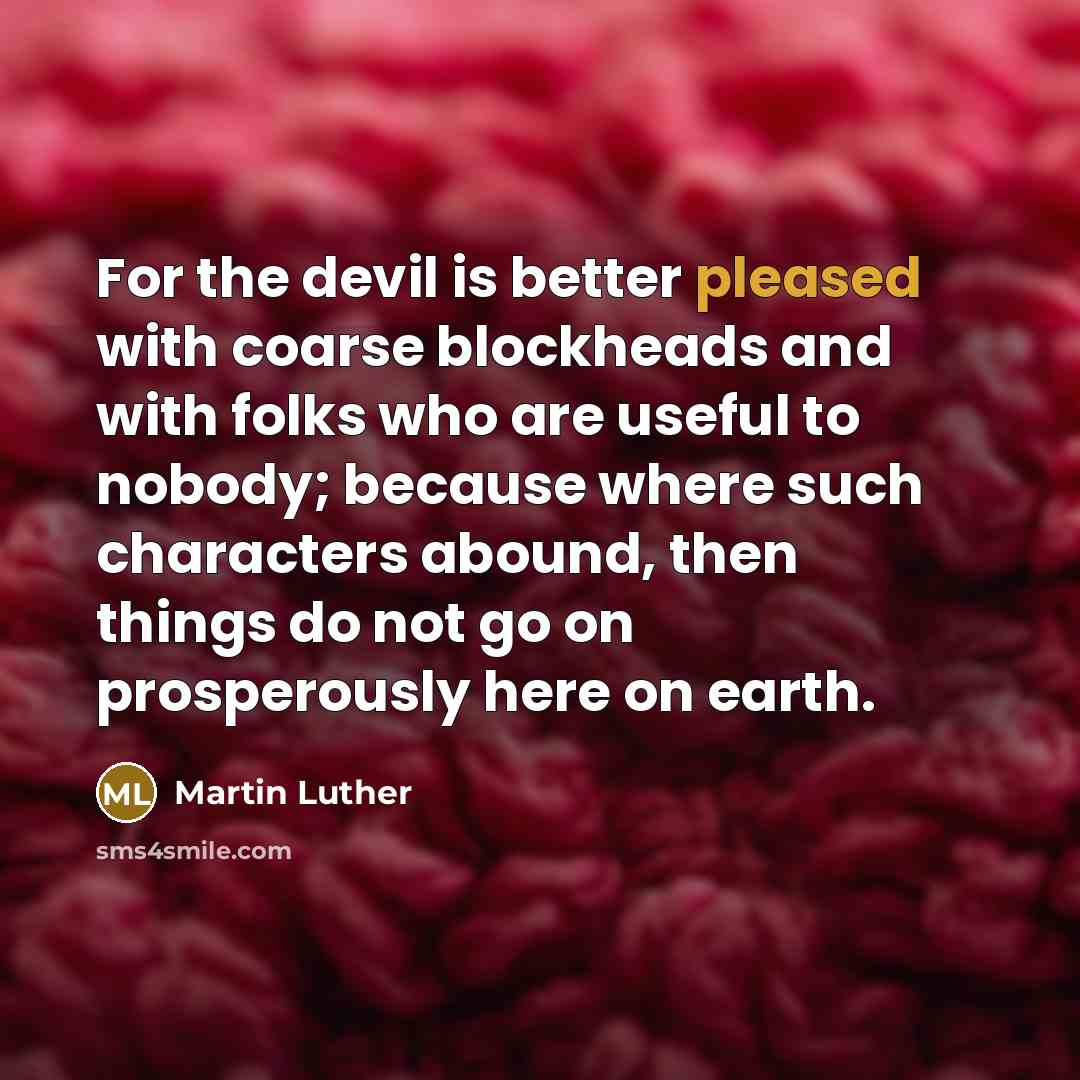“For the devil is better pleased with coarse blockheads and with folks who are useful to nobody; because where such characters abound, then things do not go on prosperously here on earth.” quote by Martin Luther