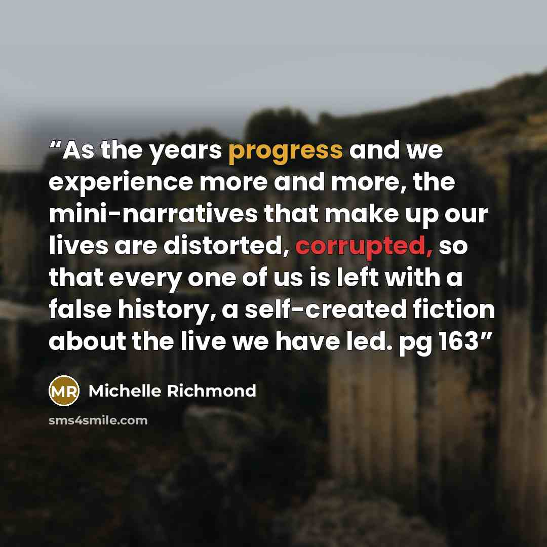 “As the years progress and we experience more and more, the mini-narratives that make up our lives are distorted, corrupted, so that every one of us is left with a false history, a self-created fiction about the live we have led. pg 163” quote by Michelle Richmond