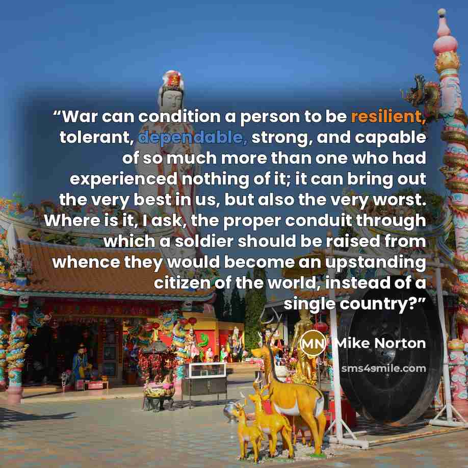 “War can condition a person to be resilient, tolerant, dependable, strong, and capable of so much more than one who had experienced nothing of it; it can bring out the very best in us, but also the very worst. Where is it, I ask, the proper conduit through which a soldier should be raised from…” quote by Mike Norton