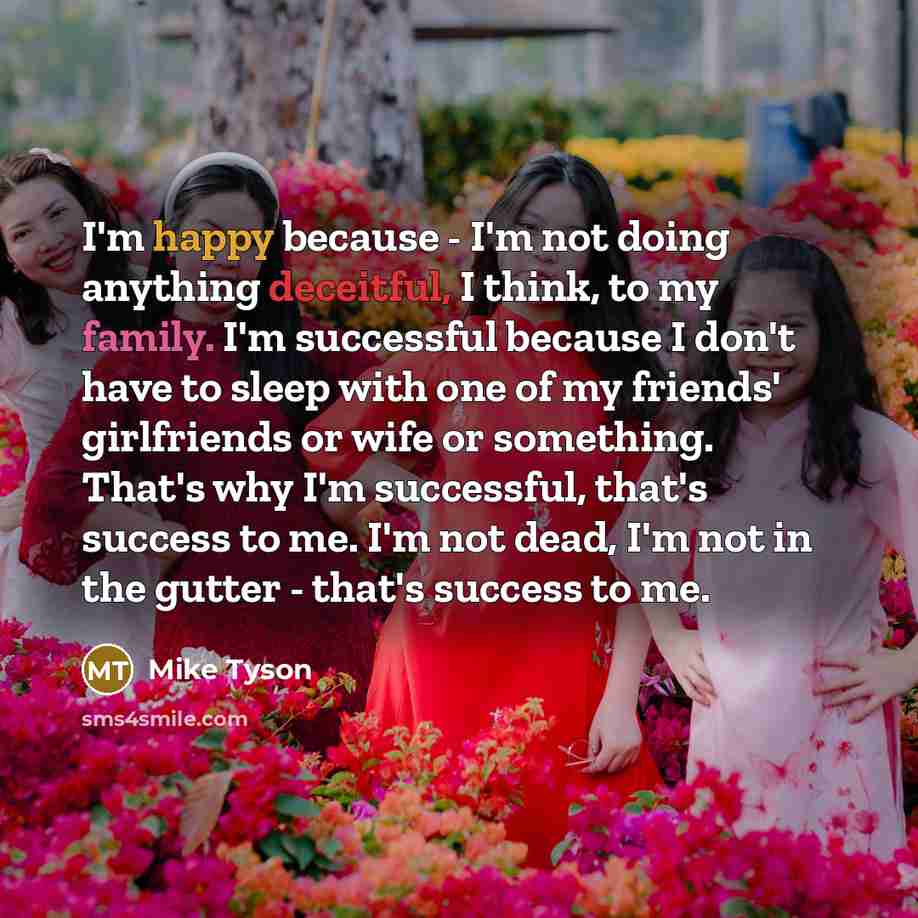 “I'm happy because - I'm not doing anything deceitful, I think, to my family. I'm successful because I don't have to sleep with one of my friends' girlfriends or wife or something. That's why I'm successful, that's success to me. I'm not dead, I'm not in the gutter - that's success to me.” quote by Mike Tyson