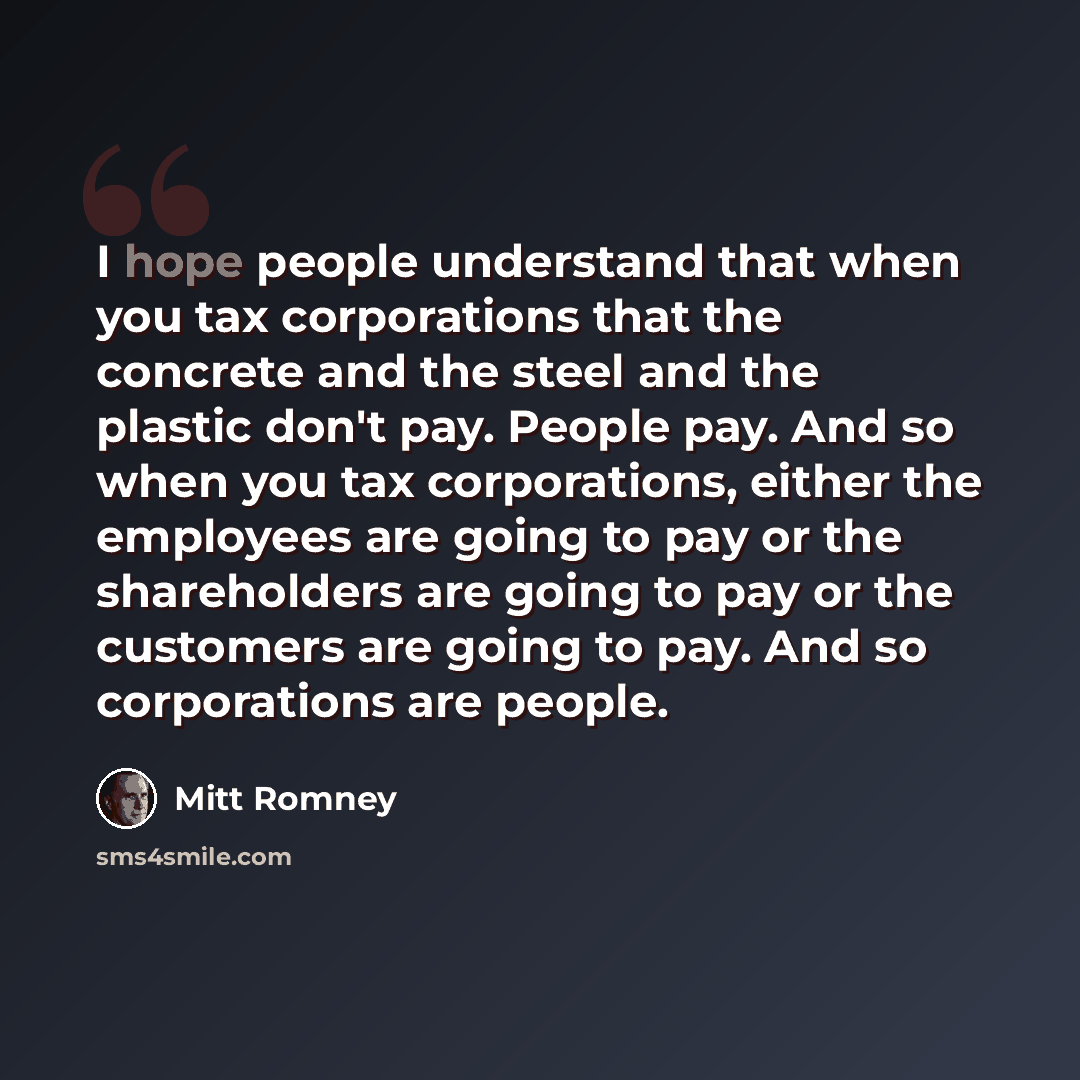 “I hope people understand that when you tax corporations that the concrete and the steel and the plastic don't pay. People pay. And so when you tax corporations, either the employees are going to pay or the shareholders are going to pay or the customers are going to pay. And so corporations are…” quote by Mitt Romney
