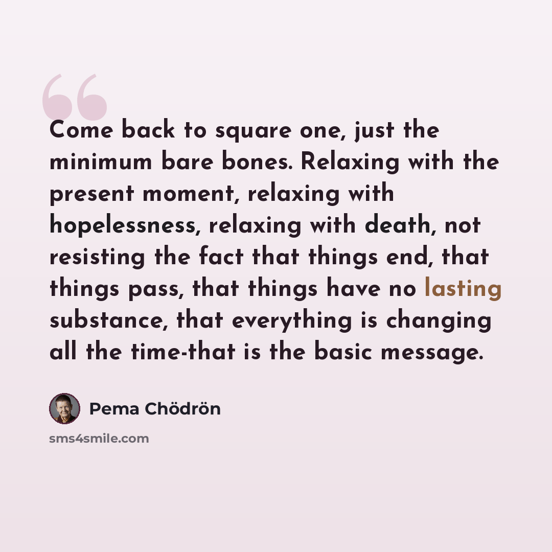 “Come back to square one, just the minimum bare bones. Relaxing with the present moment, relaxing with hopelessness, relaxing with death, not resisting the fact that things end, that things pass, that things have no lasting substance, that everything is changing all the time-that is the basic…” quote by Pema Chodron