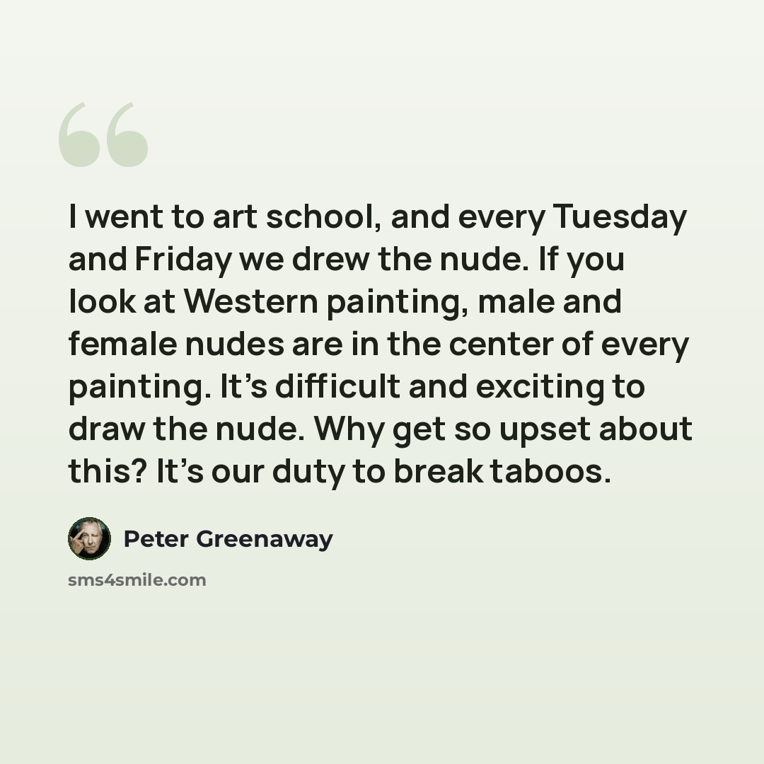 “I went to art school, and every Tuesday and Friday we drew the nude. If you look at Western painting, male and female nudes are in the center of every painting. It's difficult and exciting to draw the nude. Why get so upset about this? It's our duty to break taboos.” quote by Peter Greenaway