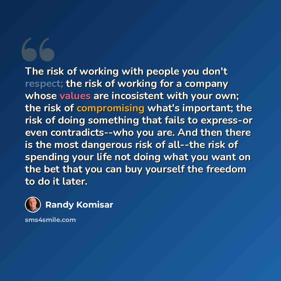 “The risk of working with people you don't respect; the risk of working for a company whose values are incosistent with your own; the risk of compromising what's important; the risk of doing something that fails to express-or even contradicts--who you are. And then there is the most dangerous risk…” quote by Randy Komisar