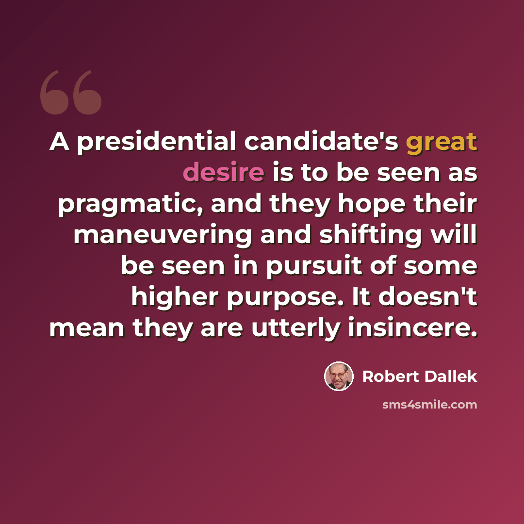 “A presidential candidate's great desire is to be seen as pragmatic, and they hope their maneuvering and shifting will be seen in pursuit of some higher purpose. It doesn't mean they are utterly insincere.” quote by Robert Dallek