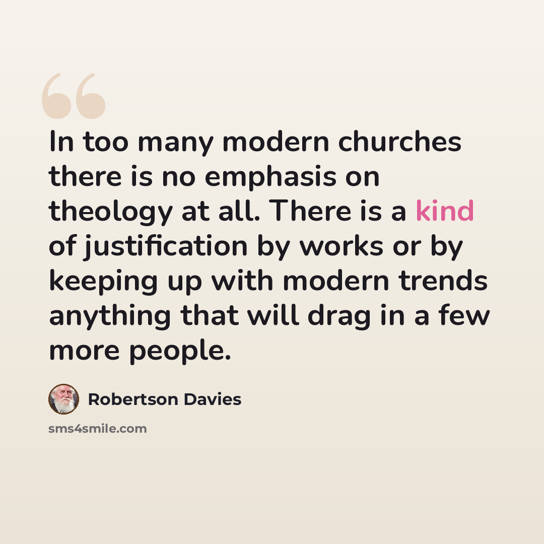 “In too many modern churches there is no emphasis on theology at all. There is a kind of justification by works or by keeping up with modern trends anything that will drag in a few more people.” quote by Robertson Davies