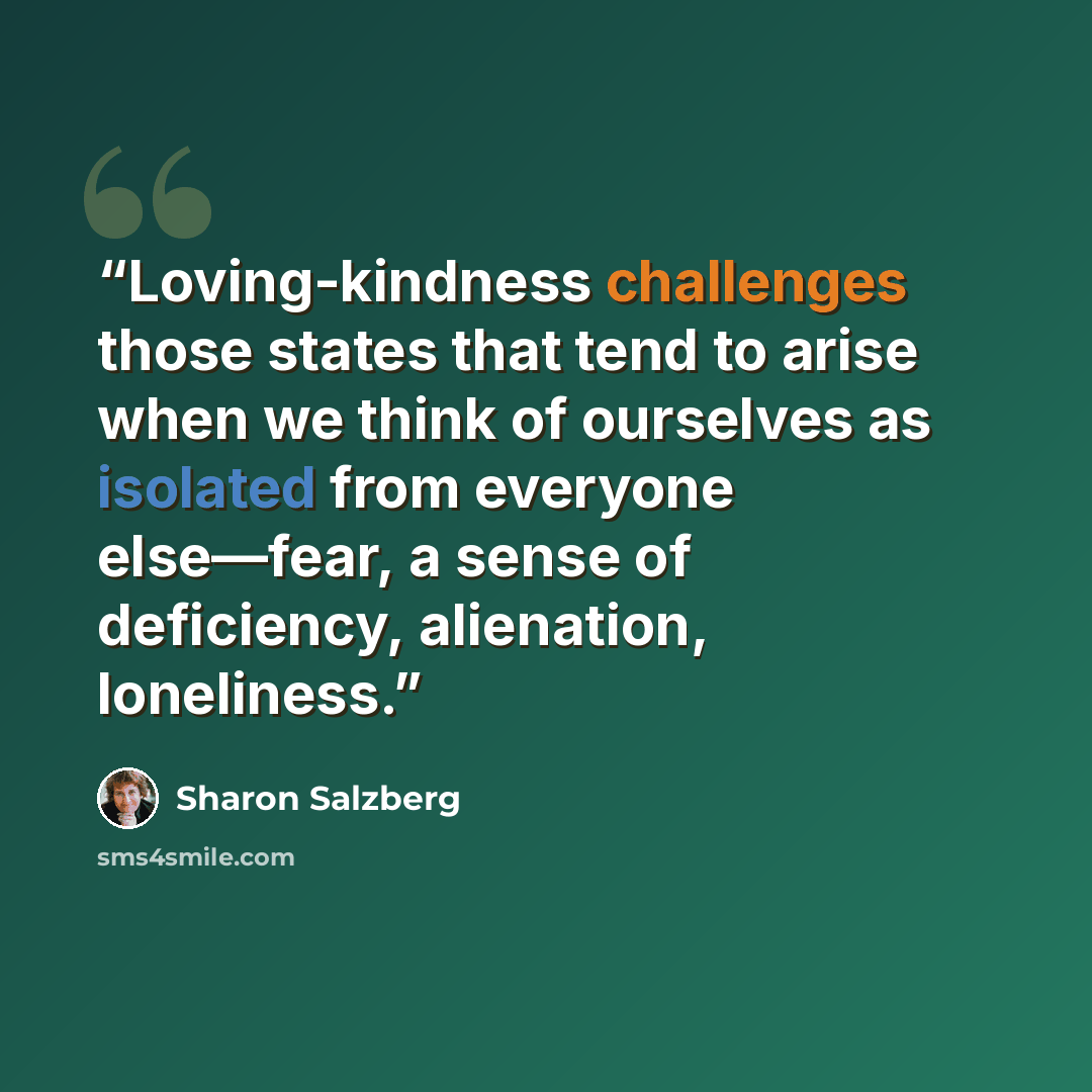 “Loving-kindness challenges those states that tend to arise when we think of ourselves as isolated from everyone else—fear, a sense of deficiency, alienation, loneliness.” quote by Sharon Salzberg