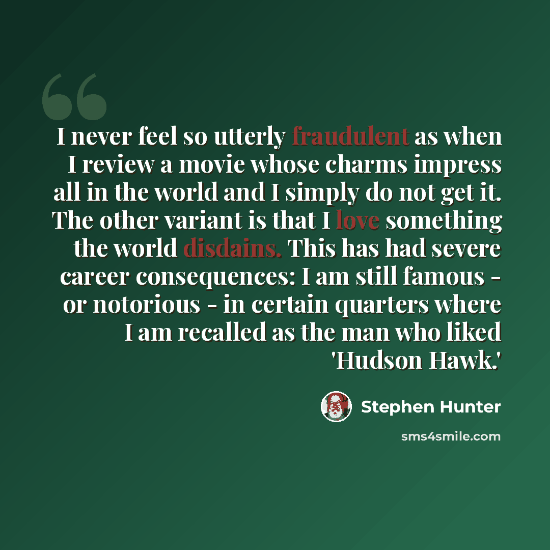 “I never feel so utterly fraudulent as when I review a movie whose charms impress all in the world and I simply do not get it. The other variant is that I love something the world disdains. This has had severe career consequences: I am still famous - or notorious - in certain quarters where I am…” quote by Stephen Hunter