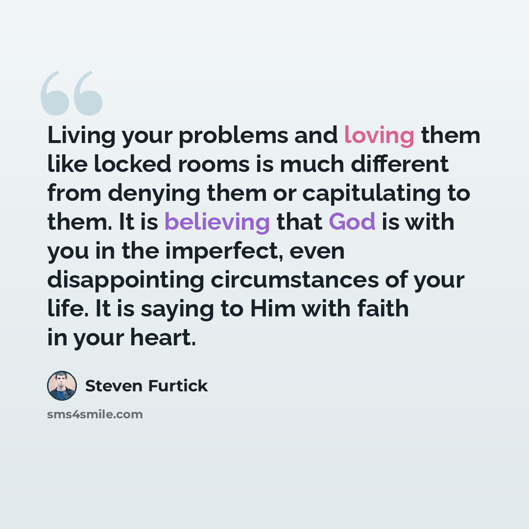 “Living your problems and loving them like locked rooms is much different from denying them or capitulating to them. It is believing that God is with you in the imperfect, even disappointing circumstances of your life. It is saying to Him with faith in your heart.” quote by Steven Furtick