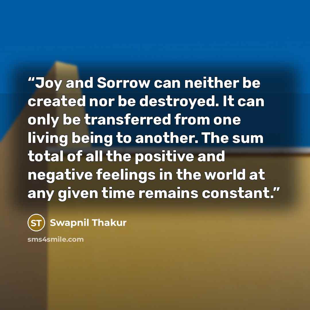 “Joy and Sorrow can neither be created nor be destroyed. It can only be transferred from one living being to another. The sum total of all the positive and negative feelings in the world at any given time remains constant.” quote by Swapnil Thakur