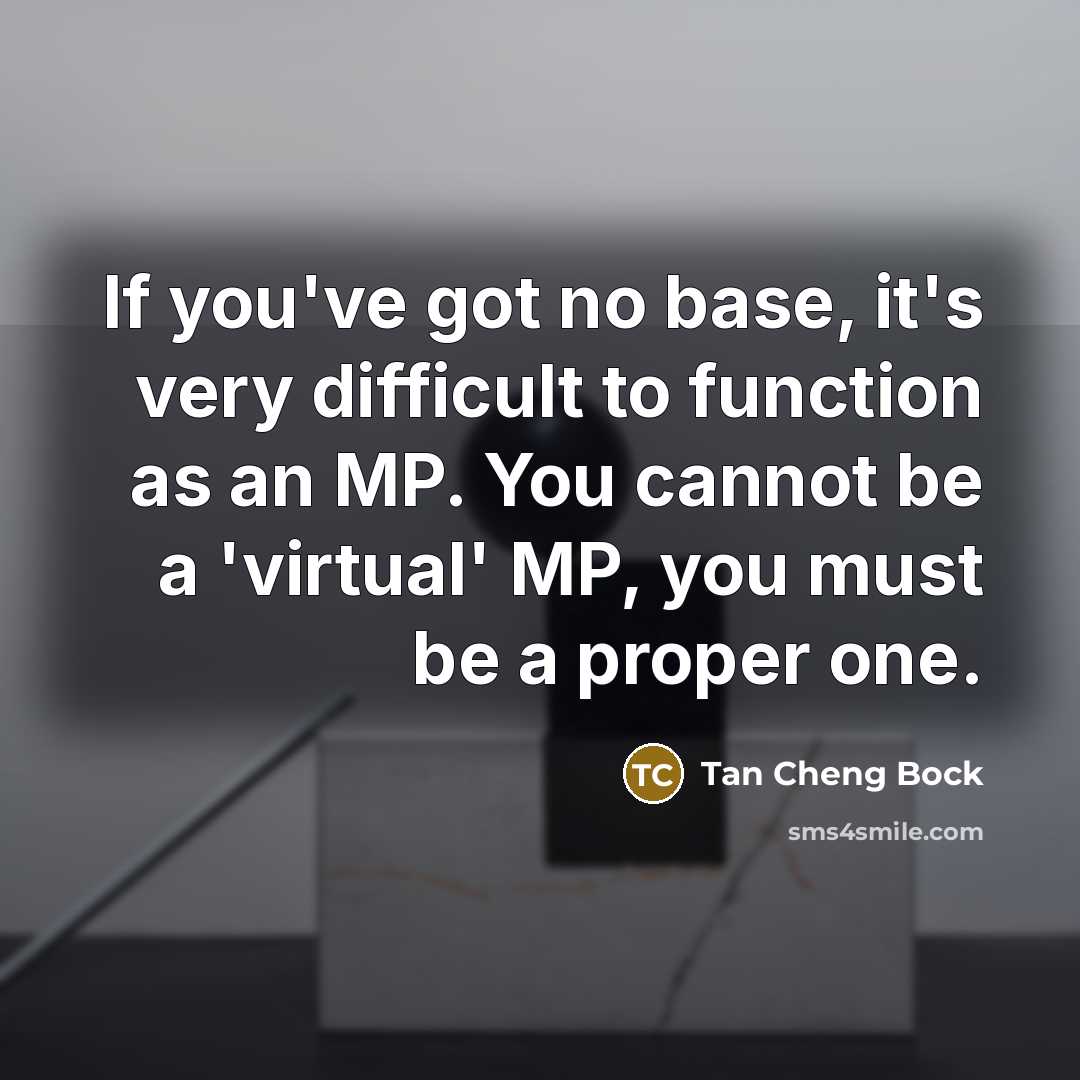 “If you've got no base, it's very difficult to function as an MP. You cannot be a 'virtual' MP, you must be a proper one.” quote by Tan Cheng Bock
