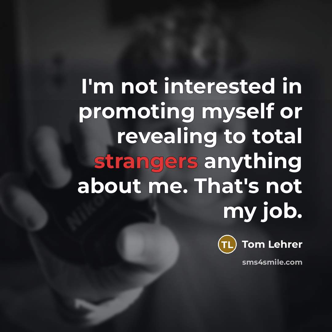“I'm not interested in promoting myself or revealing to total strangers anything about me. That's not my job.” quote by Tom Lehrer