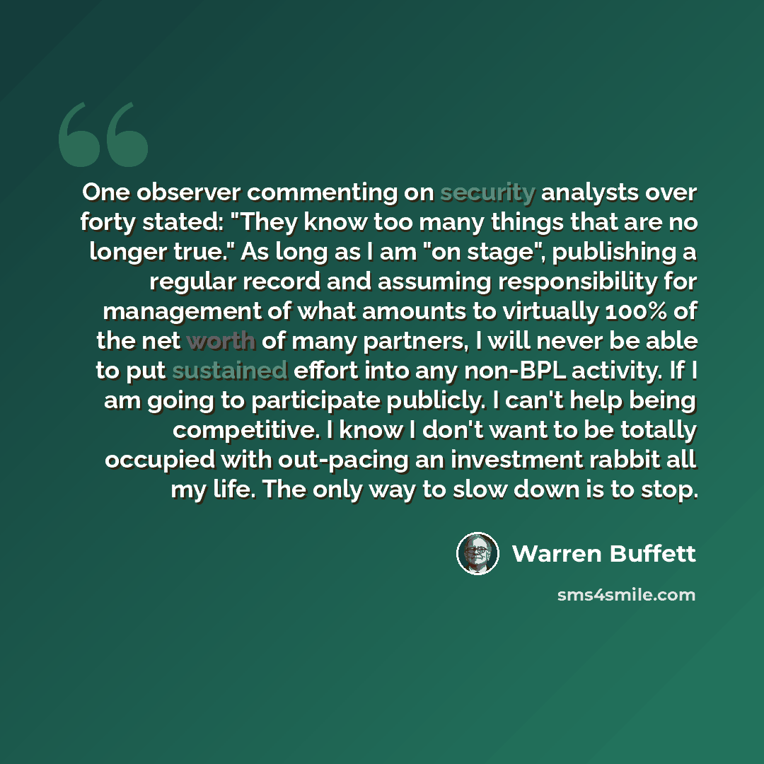 “One observer commenting on security analysts over forty stated: "They know too many things that are no longer true." As long as I am "on stage", publishing a regular record and assuming responsibility for management of what amounts to virtually 100% of the net worth of many partners, I will never…” quote by Warren Buffett