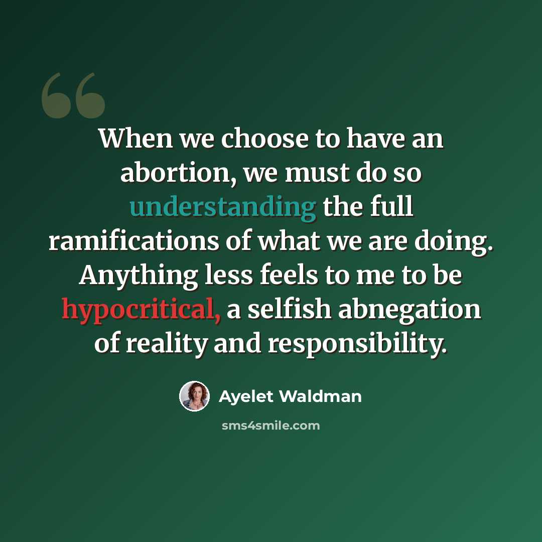 “When we choose to have an abortion, we must do so understanding the full ramifications of what we are doing. Anything less feels to me to be hypocritical, a selfish abnegation of reality and responsibility.” quote by Ayelet Waldman
