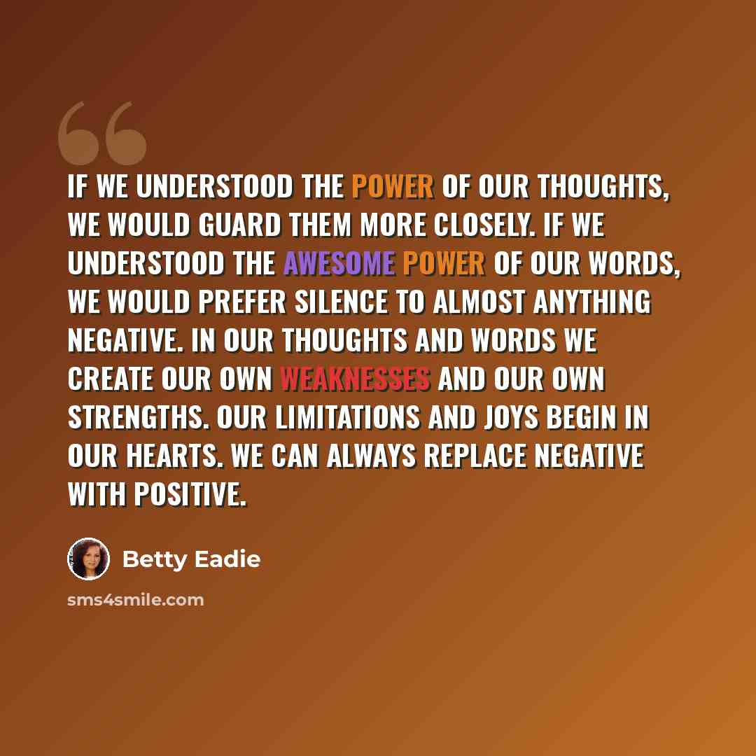 “If we understood the power of our thoughts, we would guard them more closely. If we understood the awesome power of our words, we would prefer silence to almost anything negative. In our thoughts and words we create our own weaknesses and our own strengths. Our limitations and joys begin in our…” quote by Betty Eadie