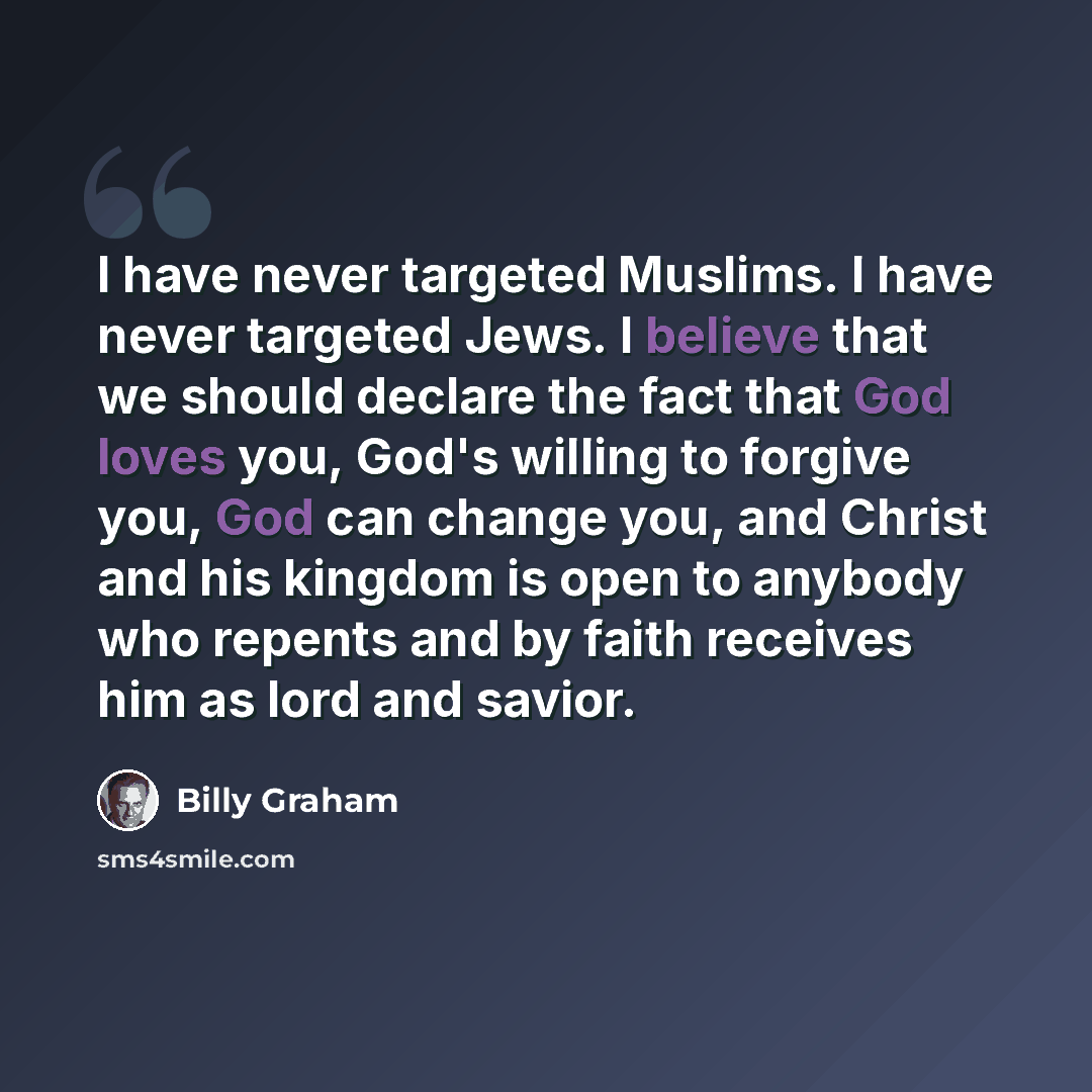 “I have never targeted Muslims. I have never targeted Jews. I believe that we should declare the fact that God loves you, God's willing to forgive you, God can change you, and Christ and his kingdom is open to anybody who repents and by faith receives him as lord and savior.” quote by Billy Graham