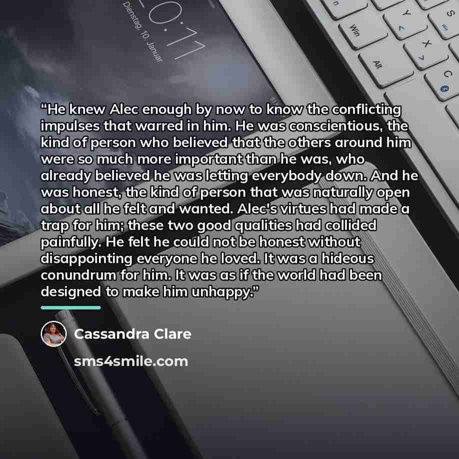 “He knew Alec enough by now to know the conflicting impulses that warred in him. He was conscientious, the kind of person who believed that the others around him were so much more important than he was, who already believed he was letting everybody down. And he was honest, the kind of person that…” quote by Cassandra Clare