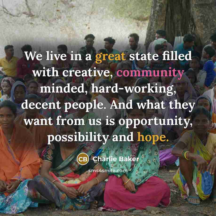 “We live in a great state filled with creative, community minded, hard-working, decent people. And what they want from us is opportunity, possibility and hope.” quote by Charlie Baker