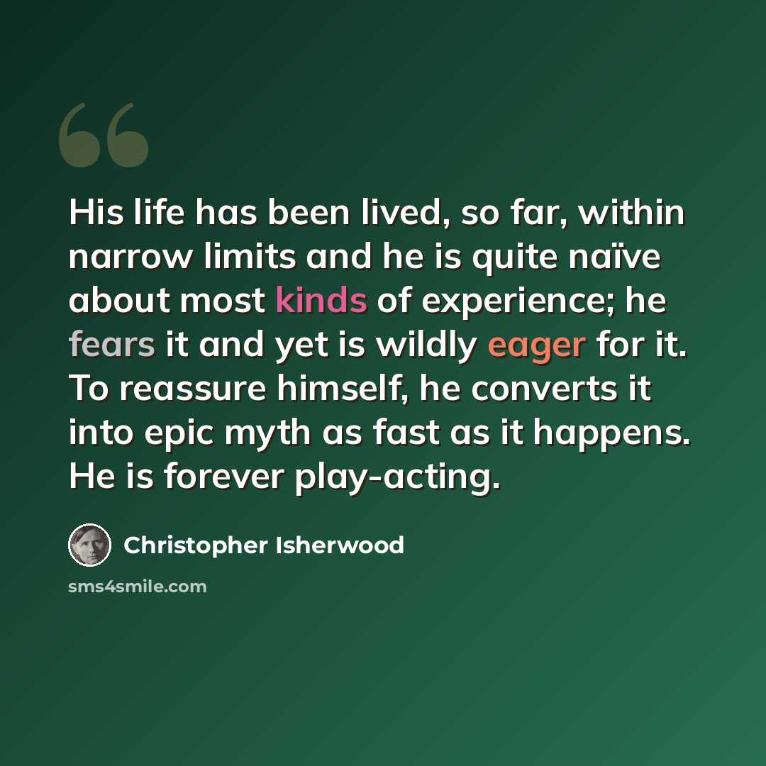 “His life has been lived, so far, within narrow limits and he is quite naïve about most kinds of experience; he fears it and yet is wildly eager for it. To reassure himself, he converts it into epic myth as fast as it happens. He is forever play-acting.” quote by Christopher Isherwood