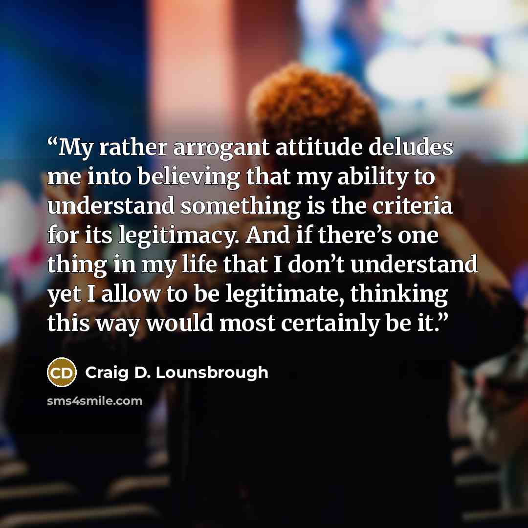 “My rather arrogant attitude deludes me into believing that my ability to understand something is the criteria for its legitimacy. And if there’s one thing in my life that I don’t understand yet I allow to be legitimate, thinking this way would most certainly be it.” quote by Craig D. Lounsbrough