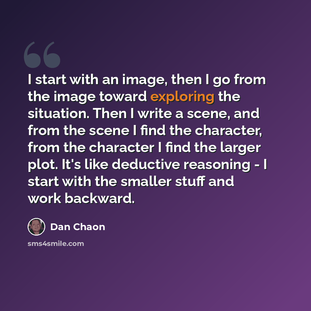 “I start with an image, then I go from the image toward exploring the situation. Then I write a scene, and from the scene I find the character, from the character I find the larger plot. It's like deductive reasoning - I start with the smaller stuff and work backward.” quote by Dan Chaon