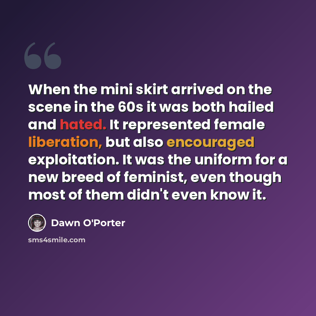 “When the mini skirt arrived on the scene in the 60s it was both hailed and hated. It represented female liberation, but also encouraged exploitation. It was the uniform for a new breed of feminist, even though most of them didn't even know it.” quote by Dawn O'Porter