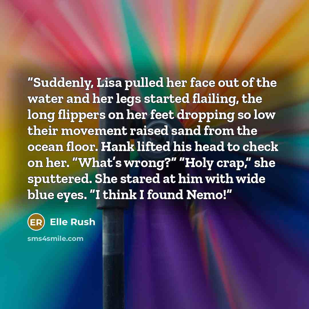 “Suddenly, Lisa pulled her face out of the water and her legs started flailing, the long flippers on her feet dropping so low their movement raised sand from the ocean floor. Hank lifted his head to check on her. “What’s wrong?” “Holy crap,” she sputtered. She stared at him with wide blue eyes. “I…” quote by Elle Rush