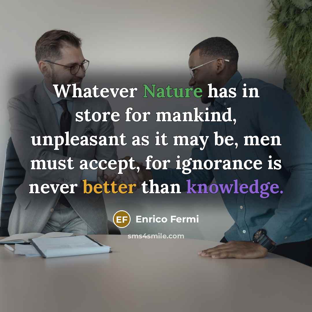 “Whatever Nature has in store for mankind, unpleasant as it may be, men must accept, for ignorance is never better than knowledge.” quote by Enrico Fermi