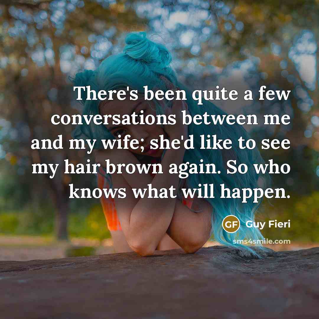 “There's been quite a few conversations between me and my wife; she'd like to see my hair brown again. So who knows what will happen.” quote by Guy Fieri