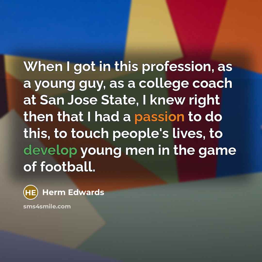 “When I got in this profession, as a young guy, as a college coach at San Jose State, I knew right then that I had a passion to do this, to touch people's lives, to develop young men in the game of football.” quote by Herm Edwards