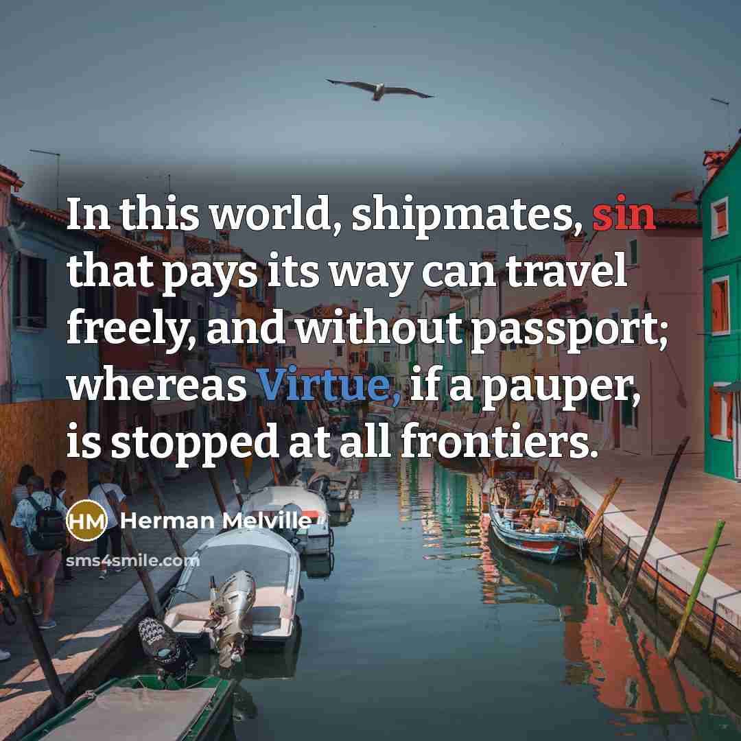 “In this world, shipmates, sin that pays its way can travel freely, and without passport; whereas Virtue, if a pauper, is stopped at all frontiers.” quote by Herman Melville