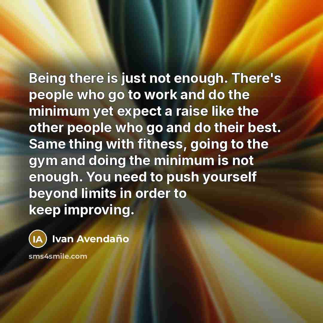 “Being there is just not enough. There's people who go to work and do the minimum yet expect a raise like the other people who go and do their best. Same thing with fitness, going to the gym and doing the minimum is not enough. You need to push yourself beyond limits in order to keep improving.” quote by Ivan Avendano