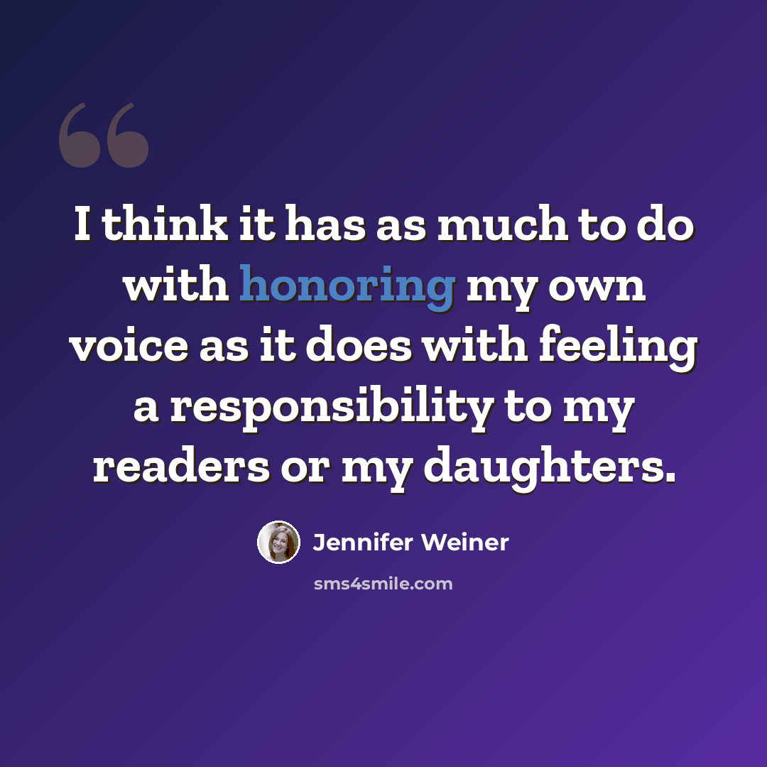 “I think it has as much to do with honoring my own voice as it does with feeling a responsibility to my readers or my daughters.” quote by Jennifer Weiner