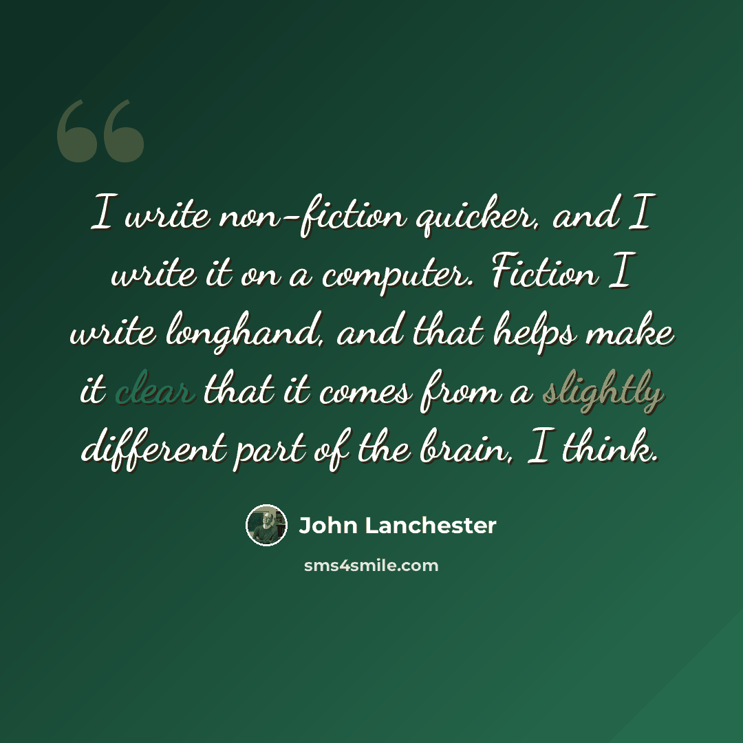 “I write non-fiction quicker, and I write it on a computer. Fiction I write longhand, and that helps make it clear that it comes from a slightly different part of the brain, I think.” quote by John Lanchester