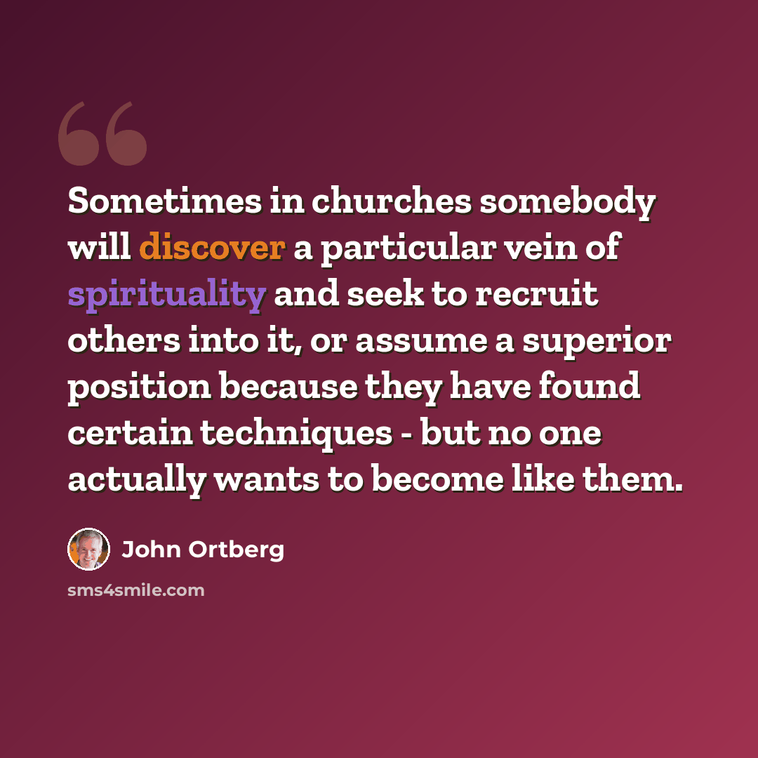 “Sometimes in churches somebody will discover a particular vein of spirituality and seek to recruit others into it, or assume a superior position because they have found certain techniques - but no one actually wants to become like them.” quote by John Ortberg