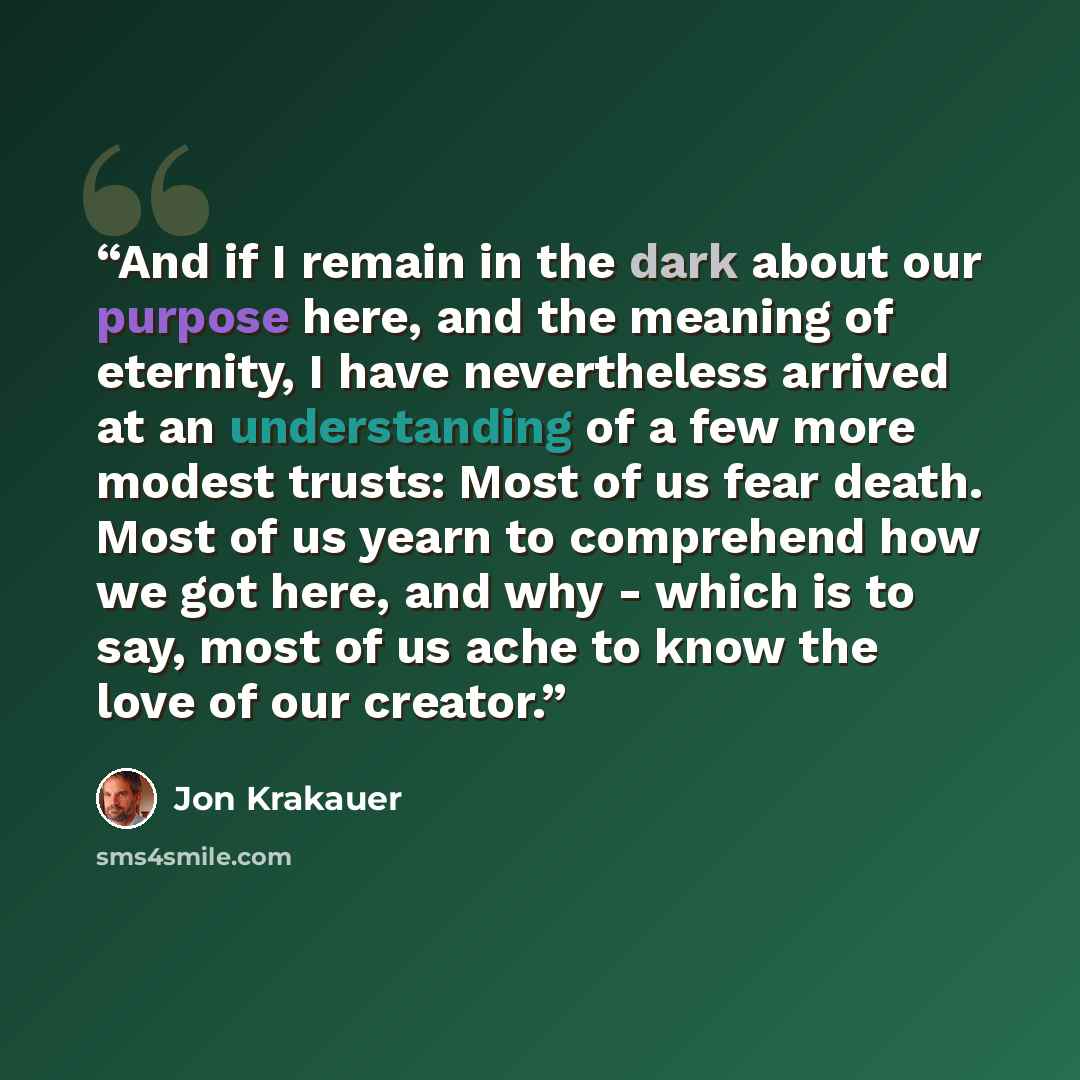 “And if I remain in the dark about our purpose here, and the meaning of eternity, I have nevertheless arrived at an understanding of a few more modest trusts: Most of us fear death. Most of us yearn to comprehend how we got here, and why - which is to say, most of us ache to know the love of our…” quote by Jon Krakauer
