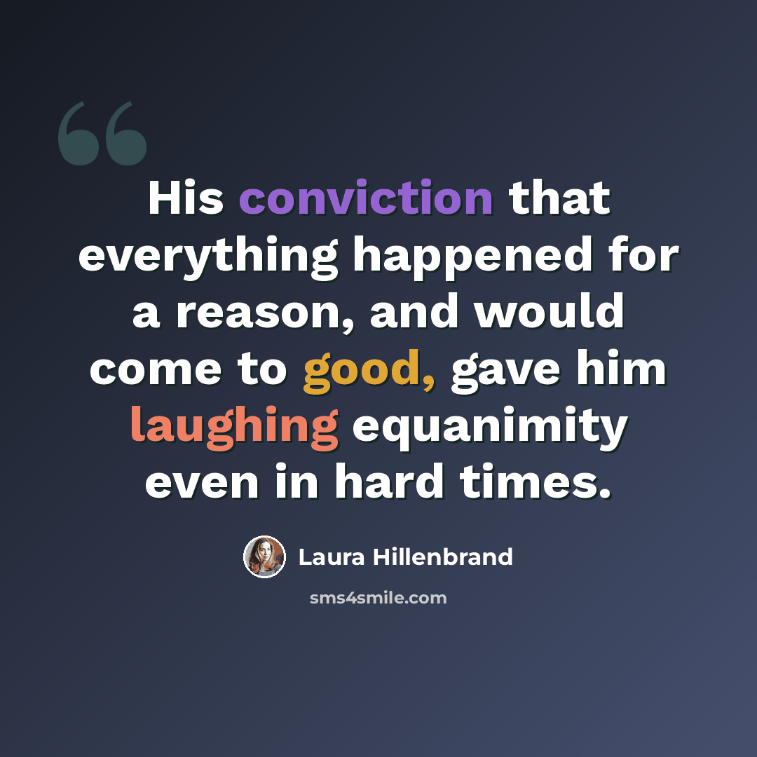 “His conviction that everything happened for a reason, and would come to good, gave him laughing equanimity even in hard times.” quote by Laura Hillenbrand