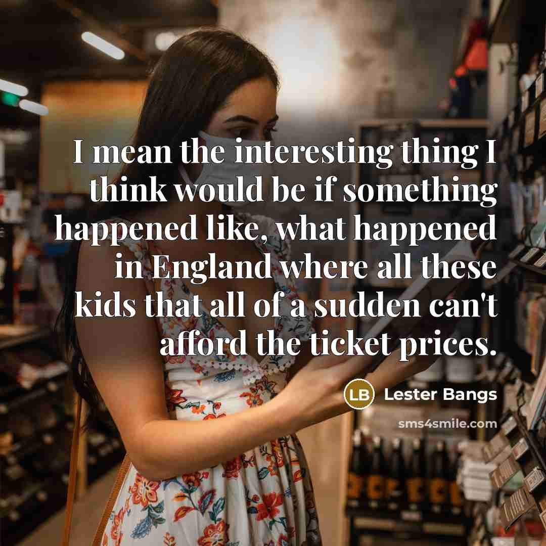 “I mean the interesting thing I think would be if something happened like, what happened in England where all these kids that all of a sudden can't afford the ticket prices.” quote by Lester Bangs