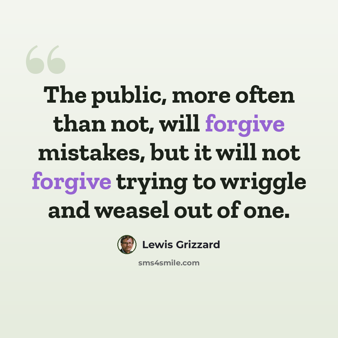 “The public, more often than not, will forgive mistakes, but it will not forgive trying to wriggle and weasel out of one.” quote by Lewis Grizzard