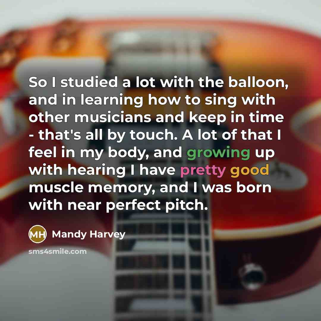 “So I studied a lot with the balloon, and in learning how to sing with other musicians and keep in time - that's all by touch. A lot of that I feel in my body, and growing up with hearing I have pretty good muscle memory, and I was born with near perfect pitch.” quote by Mandy Harvey