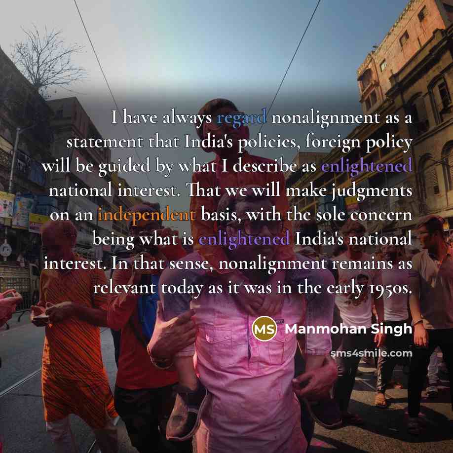 “I have always regard nonalignment as a statement that India's policies, foreign policy will be guided by what I describe as enlightened national interest. That we will make judgments on an independent basis, with the sole concern being what is enlightened India's national interest. In that sense…” quote by Manmohan Singh