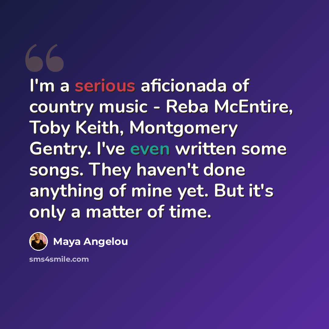 “I'm a serious aficionada of country music - Reba McEntire, Toby Keith, Montgomery Gentry. I've even written some songs. They haven't done anything of mine yet. But it's only a matter of time.” quote by Maya Angelou