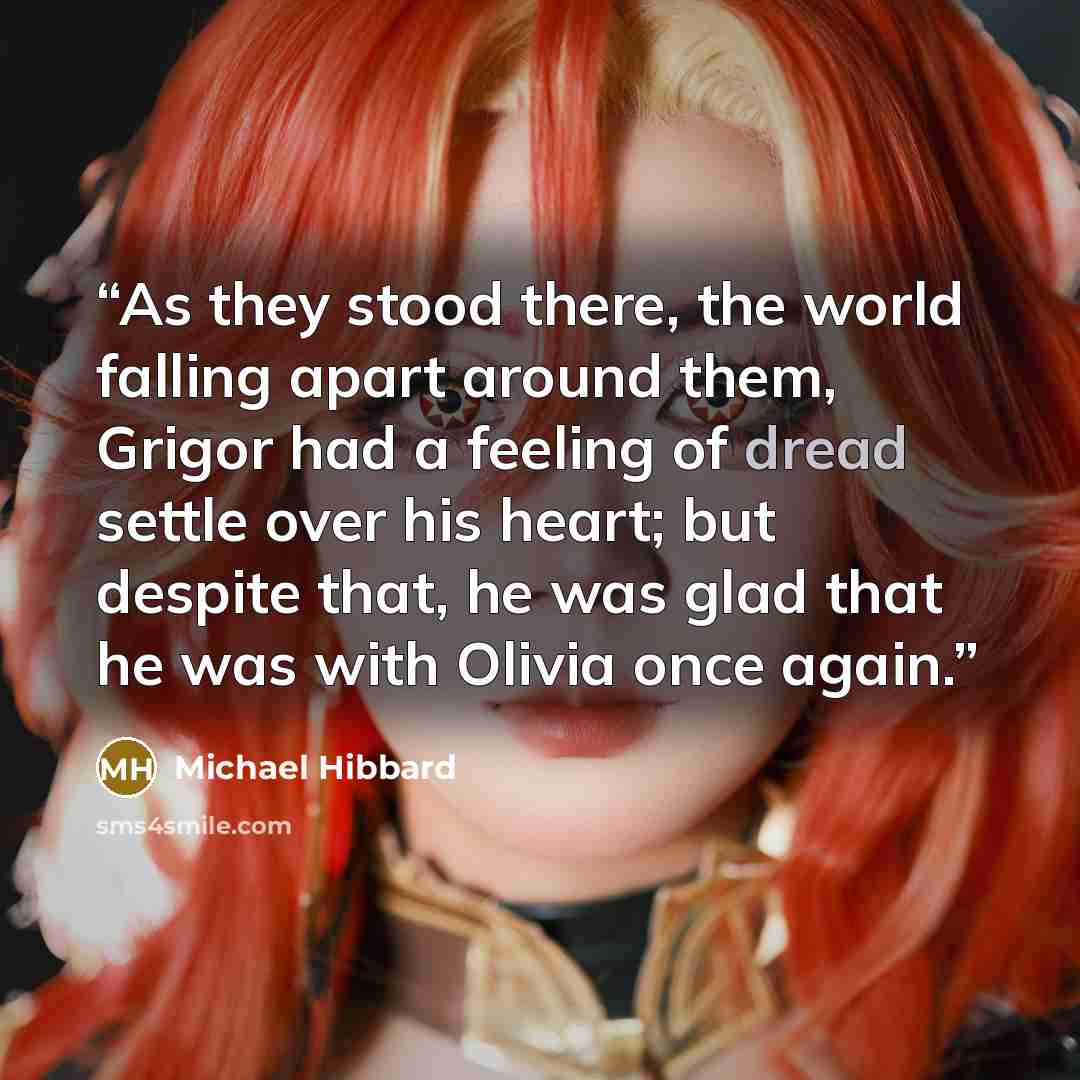 “As they stood there, the world falling apart around them, Grigor had a feeling of dread settle over his heart; but despite that, he was glad that he was with Olivia once again.” quote by Michael Hibbard