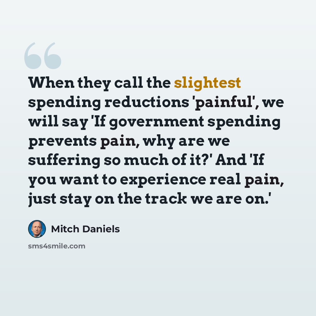 “When they call the slightest spending reductions 'painful', we will say 'If government spending prevents pain, why are we suffering so much of it?' And 'If you want to experience real pain, just stay on the track we are on.'” quote by Mitch Daniels