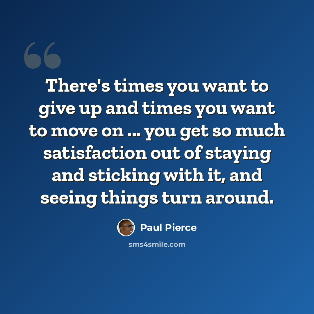“There's times you want to give up and times you want to move on ... you get so much satisfaction out of staying and sticking with it, and seeing things turn around.” quote by Paul Pierce