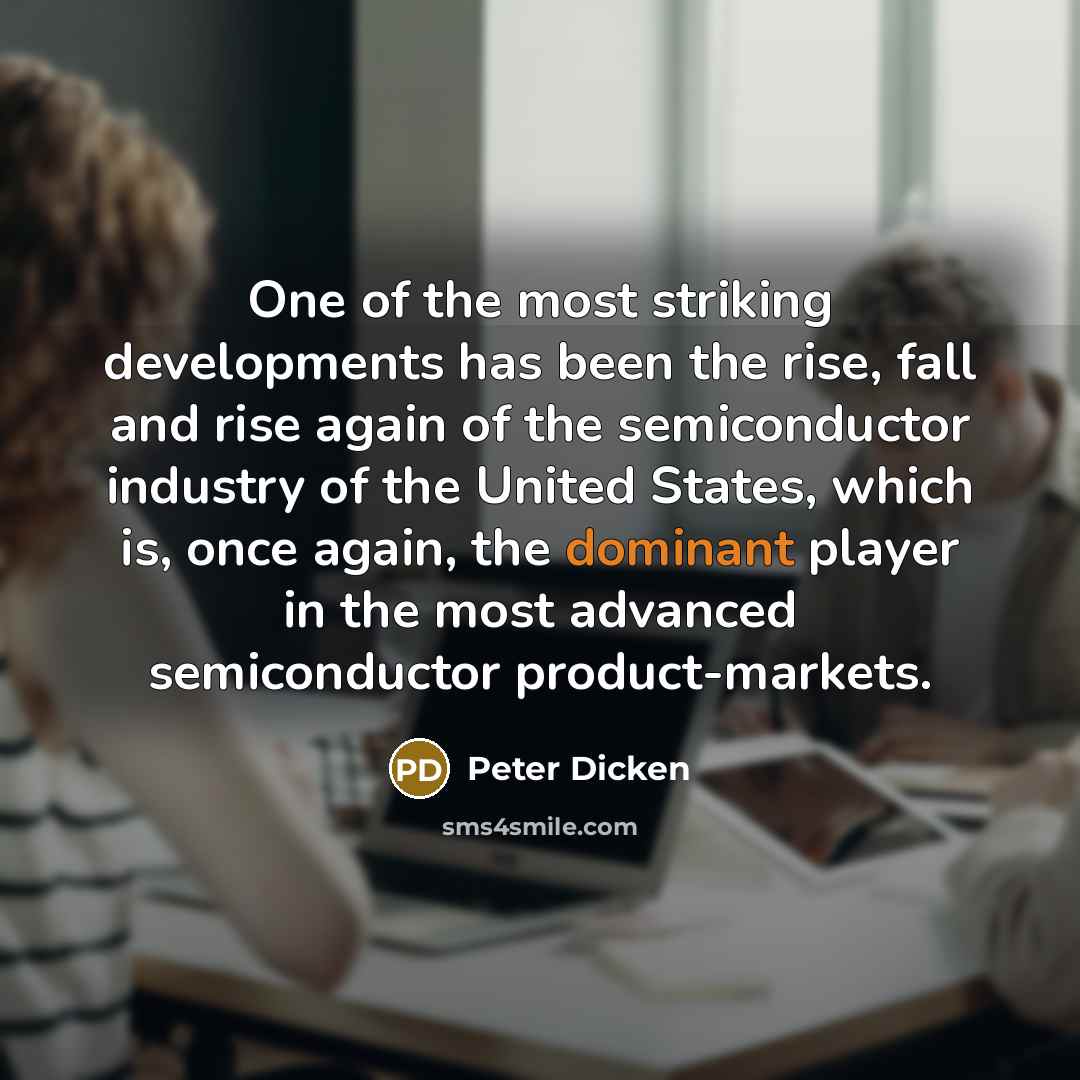 “One of the most striking developments has been the rise, fall and rise again of the semiconductor industry of the United States, which is, once again, the dominant player in the most advanced semiconductor product-markets.” quote by Peter Dicken